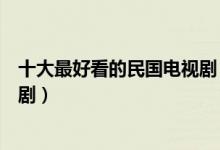十大最好看的民国电视剧（民国电视剧排行榜十大必看民国剧）