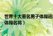 世界十大著名男子体操运动员（世界男子体操冠军世界男子体操名将）
