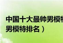 中国十大最帅男模特（中国男模特有哪些中国男模特排名）