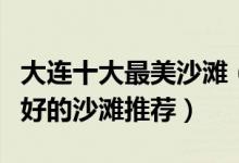 大连十大最美沙滩（大连海滩哪里好玩滨城最好的沙滩推荐）