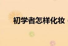 初学者怎样化妆（新手怎么学习化妆）