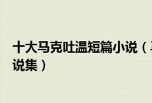 十大马克吐温短篇小说（马克吐温的代表作盘点马克吐温小说集）
