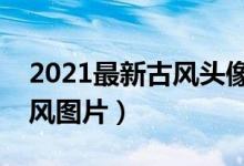 2021最新古风头像（古风头像女推荐唯美古风图片）