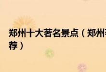 郑州十大著名景点（郑州著名旅游景点排名郑州旅游景点推荐）
