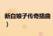 新白娘子传奇插曲（新白娘子传奇插曲有哪些）