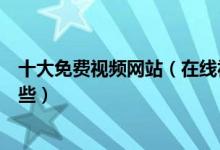 十大免费视频网站（在线视频网站盘点免费看视频网站有哪些）