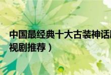 中国最经典十大古装神话剧（好看的神话电视剧神话题材电视剧推荐）
