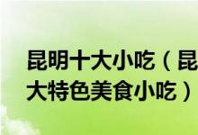 昆明十大小吃（昆明特色小吃排行榜昆明10大特色美食小吃）