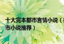 十大完本都市言情小说（都市言情小说排行榜好看的言情都市小说推荐）