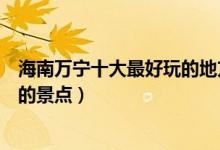 海南万宁十大最好玩的地方（万宁哪里好玩万宁有什么好玩的景点）