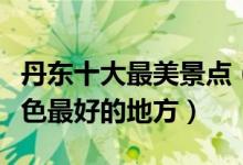 丹东十大最美景点（丹东哪里风景最美丹东景色最好的地方）