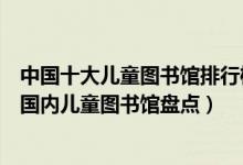 中国十大儿童图书馆排行榜（中国最著名的十大儿童图书馆国内儿童图书馆盘点）