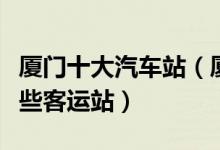 厦门十大汽车站（厦门有几个汽车站厦门有哪些客运站）