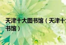 天津十大图书馆（天津十大著名图书馆天津有哪些知名的图书馆）