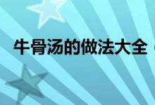 牛骨汤的做法大全（牛骨汤怎么做才好吃）