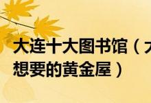 大连十大图书馆（大连哪个图书馆好一定有你想要的黄金屋）