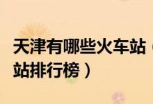 天津有哪些火车站（天津十大火车站天津火车站排行榜）