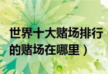 世界十大赌场排行（世界赌场排名榜世界最大的赌场在哪里）
