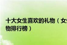 十大女生喜欢的礼物（女生喜欢的礼物有哪些送给女孩子礼物排行榜）