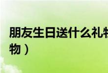 朋友生日送什么礼物好（不同身份送出不同礼物）