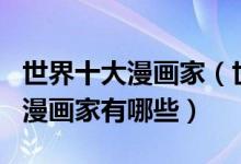 世界十大漫画家（世界漫画大师排名世界著名漫画家有哪些）