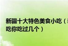 新疆十大特色美食小吃（新疆有名的小吃有哪些这些新疆名吃你吃过几个）