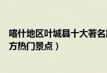 喀什地区叶城县十大著名旅游景点（叶城县有哪些好玩的地方热门景点）