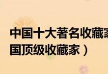 中国十大著名收藏家（国内著名收藏家排名中国顶级收藏家）