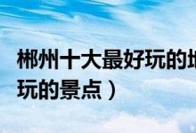 郴州十大最好玩的地方（郴州哪里好玩郴州好玩的景点）