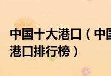 中国十大港口（中国港口吞吐量排行中国最新港口排行榜）