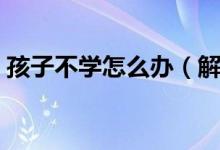 孩子不学怎么办（解决孩子不爱学习的妙招）