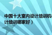中国十大室内设计培训机构（室内设计培训班排行榜装饰设计培训哪家好）