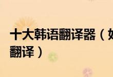 十大韩语翻译器（好用的韩文翻译器韩语在线翻译）