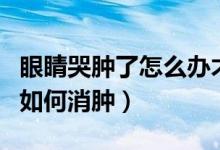 眼睛哭肿了怎么办才能快速消肿（眼睛哭肿了如何消肿）