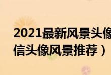 2021最新风景头像（精选好看的风景头像微信头像风景推荐）