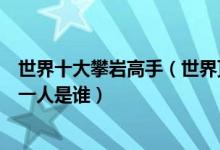 世界十大攀岩高手（世界顶级攀岩大师排名世界徒手攀岩第一人是谁）