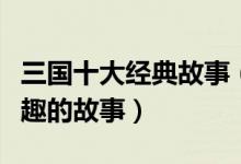 三国十大经典故事（三国时期经典故事三国有趣的故事）
