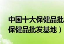中国十大保健品批发市场（全国最大的10个保健品批发基地）