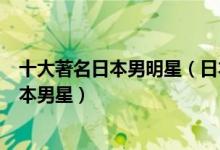 十大著名日本男明星（日本男星排行榜前十名最具影响力日本男星）
