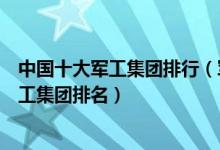 中国十大军工集团排行（军工十大集团公司哪个最牛中国军工集团排名）