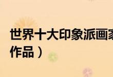 世界十大印象派画家（印象派画家代表人物及作品）