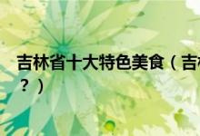 吉林省十大特色美食（吉林特色美食小吃有哪些你吃过几样？）