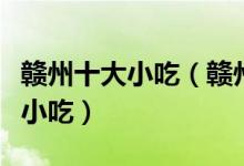 赣州十大小吃（赣州特色小吃排行赣州有什么小吃）