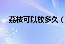 荔枝可以放多久（荔枝的最长保存时间）