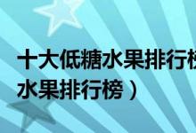 十大低糖水果排行榜猕猴桃含糖量（十大低糖水果排行榜）