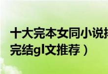十大完本女同小说排行榜（经典好看的gl小说完结gl文推荐）