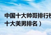 中国十大帅哥排行榜（最帅十大娱乐圈男明星十大美男排名）