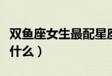 双鱼座女生最配星座（双鱼座女生最配星座是什么）