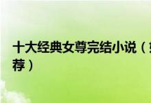 十大经典女尊完结小说（好看的女尊男卑小说盘点女尊文推荐）