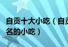 自贡十大小吃（自贡必吃的美食自贡有什么著名的小吃）